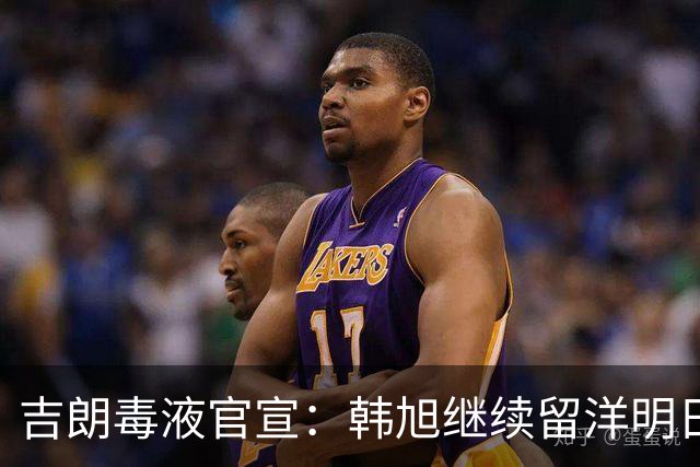 吉朗毒液官宣：韩旭继续留洋明日到队 24日首秀PK王思雨中国德比
