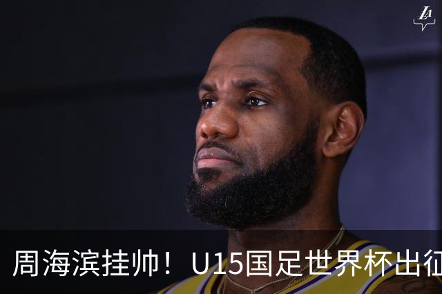 周海滨挂帅！U15国足世界杯出征名单：沙明、殷扎吉在列
