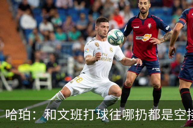 哈珀：和文班打球往哪扔都是空接或底角空位 我只需做好快速决策