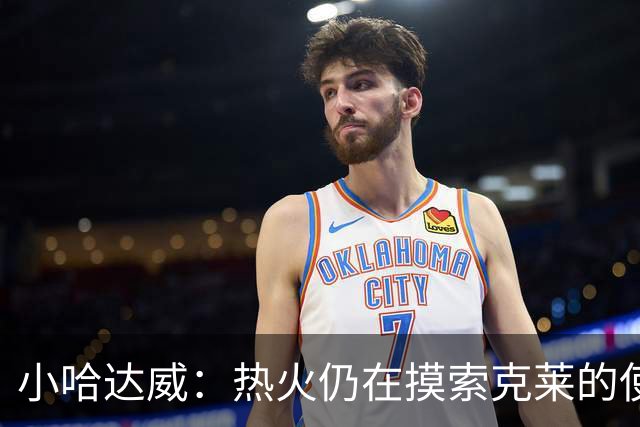 小哈达威：热火仍在摸索克莱的使用说明书 斯波会找到办法的