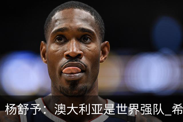 杨舒予：澳大利亚是世界强队 希望学习她们的强硬和又快又准打法