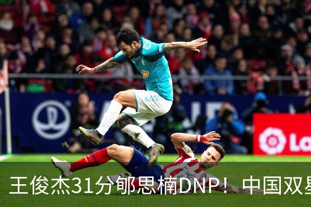 王俊杰31分郇思楠DNP！中国双星境遇两重天 周琦接班人明年会更难
