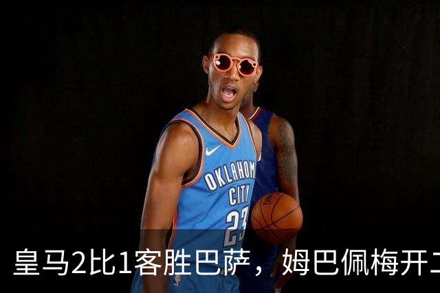 皇马2比1客胜巴萨，姆巴佩梅开二度终结对手联赛九连胜