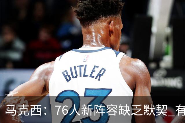马克西：76人新阵容缺乏默契 有时连詹姆斯&韦德是否换防都不清楚