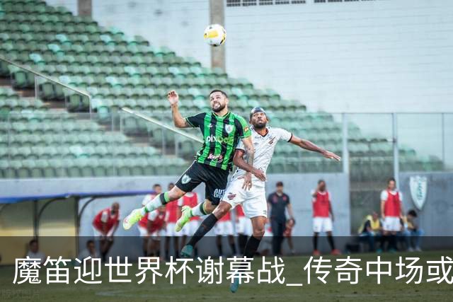 魔笛迎世界杯"谢幕战" 传奇中场或荣膺全场最佳