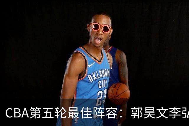 CBA第五轮最佳阵容：郭昊文李弘权同砍27+入选